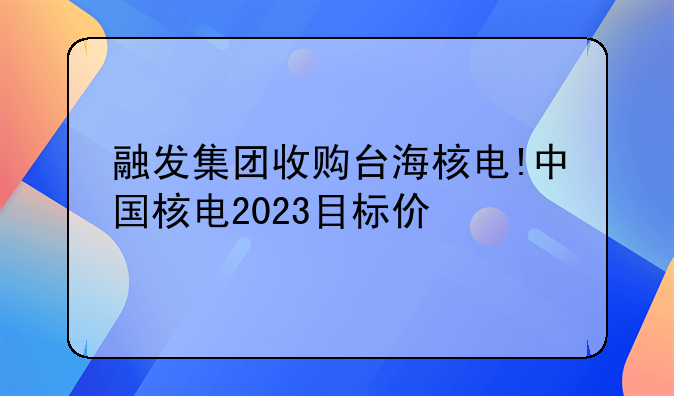 融发集团收购台海核电!中国核电2023目标价
